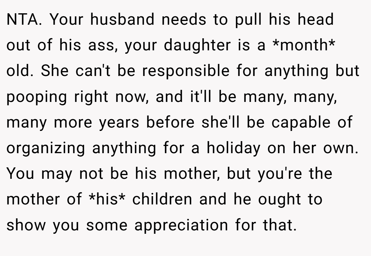 NTA. Your husband needs to pull his head out of his ass, your daughter is a *month* old. She can't be responsible for anything but pooping right now, and it'll be many, many, many more years before she'll be capable of organizing anything for a holiday on her own. You may not be his mother, but you're the mother of *his* children and he ought to show you some appreciation for that.