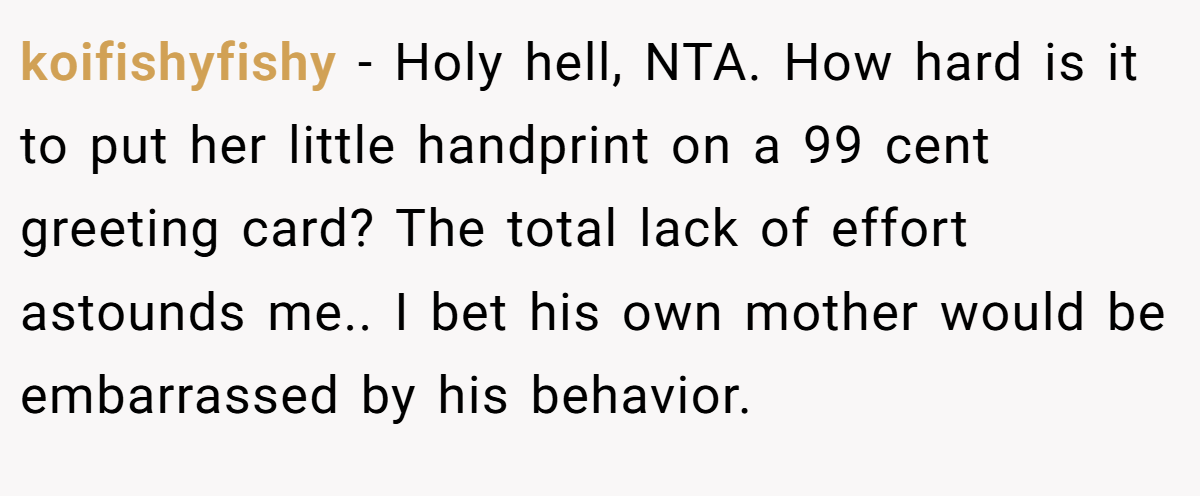 koifishyfishy − Holy hell, NTA. How hard is it to put her little handprint on a 99 cent greeting card? The total lack of effort astounds me.. I bet his own mother would be embarrassed by his behavior.