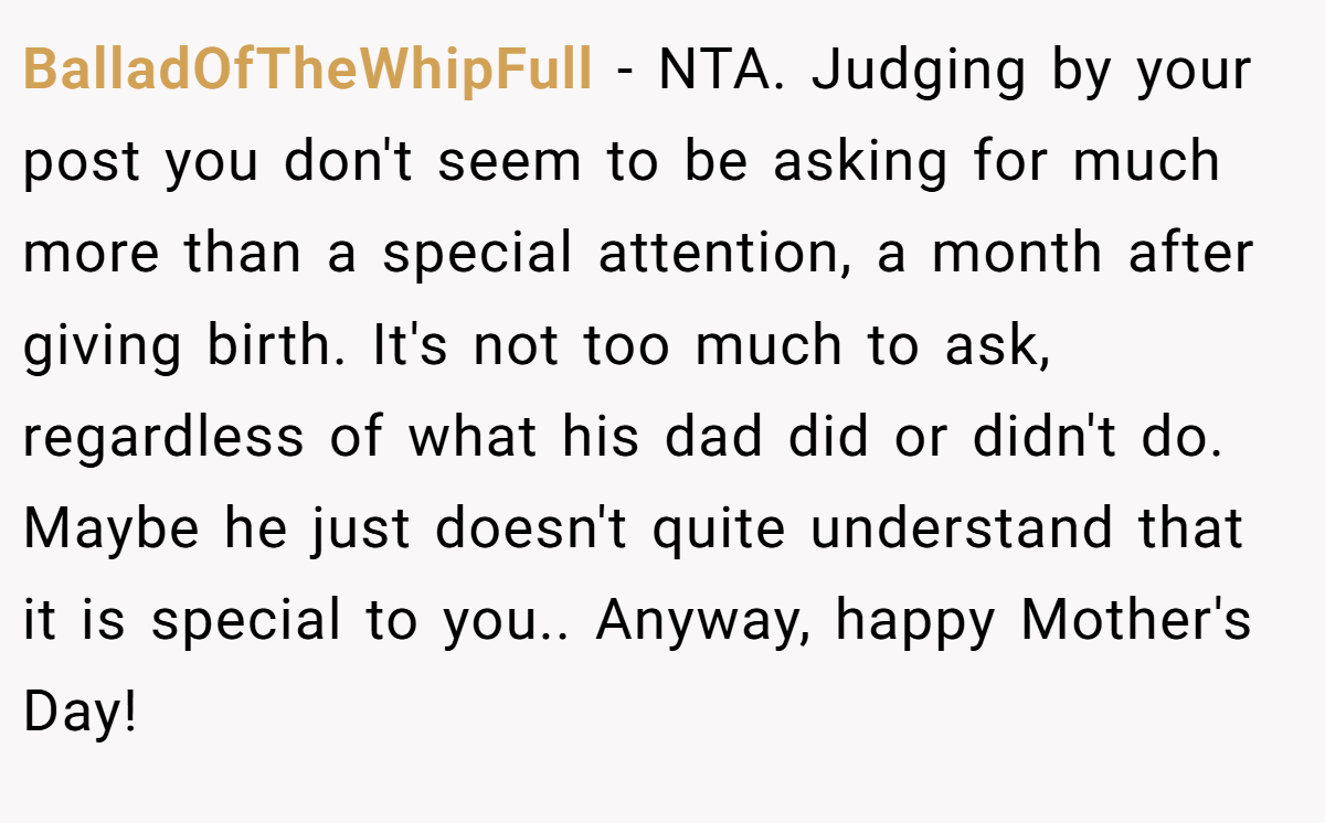 BalladOfTheWhipFull − NTA. Judging by your post you don't seem to be asking for much more than a special attention, a month after giving birth. It's not too much to ask, regardless of what his dad did or didn't do. Maybe he just doesn't quite understand that it is special to you.. Anyway, happy Mother's Day!