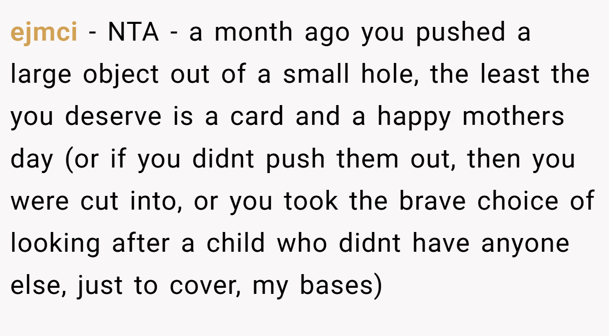 ejmci − NTA - a month ago you pushed a large object out of a small hole, the least the you deserve is a card and a happy mothers day (or if you didnt push them out, then you were cut into, or you took the brave choice of looking after a child who didnt have anyone else, just to cover, my bases)