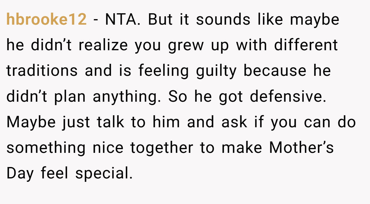 hbrooke12 − NTA. But it sounds like maybe he didn’t realize you grew up with different traditions and is feeling guilty because he didn’t plan anything. So he got defensive. Maybe just talk to him and ask if you can do something nice together to make Mother’s Day feel special.