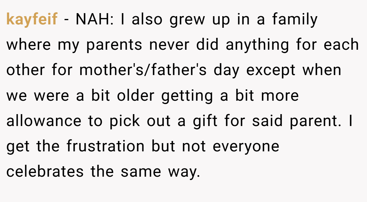 kayfeif − NAH: I also grew up in a family where my parents never did anything for each other for mother's/father's day except when we were a bit older getting a bit more allowance to pick out a gift for said parent. I get the frustration but not everyone celebrates the same way.