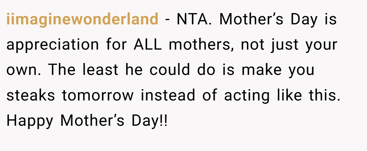 iimaginewonderland − NTA. Mother’s Day is appreciation for ALL mothers, not just your own. The least he could do is make you steaks tomorrow instead of acting like this. Happy Mother’s Day!!