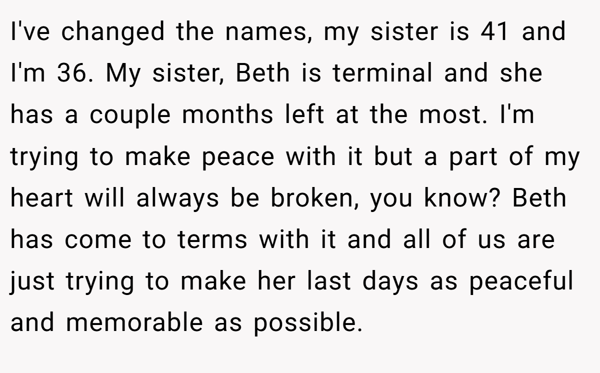 I've changed the names, my sister is 41 and I'm 36. My sister, Beth is terminal and she has a couple months left at the most. I'm trying to make peace with it but a part of my heart will always be broken, you know? Beth has come to terms with it and all of us are just trying to make her last days as peaceful and memorable as possible.