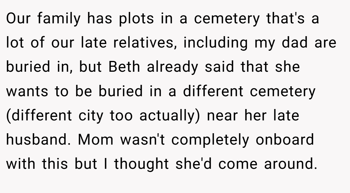 Our family has plots in a cemetery that's a lot of our late relatives, including my dad are buried in, but Beth already said that she wants to be buried in a different cemetery (different city too actually) near her late husband. Mom wasn't completely onboard with this but I thought she'd come around.