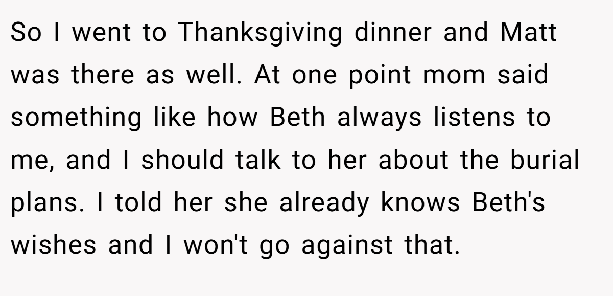So I went to Thanksgiving dinner and Matt was there as well. At one point mom said something like how Beth always listens to me, and I should talk to her about the burial plans. I told her she already knows Beth's wishes and I won't go against that.