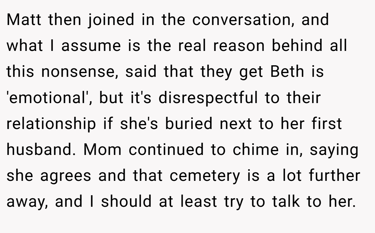 Matt then joined in the conversation, and what I assume is the real reason behind all this nonsense, said that they get Beth is 'emotional', but it's disrespectful to their relationship if she's buried next to her first husband. Mom continued to chime in, saying she agrees and that cemetery is a lot further away, and I should at least try to talk to her.