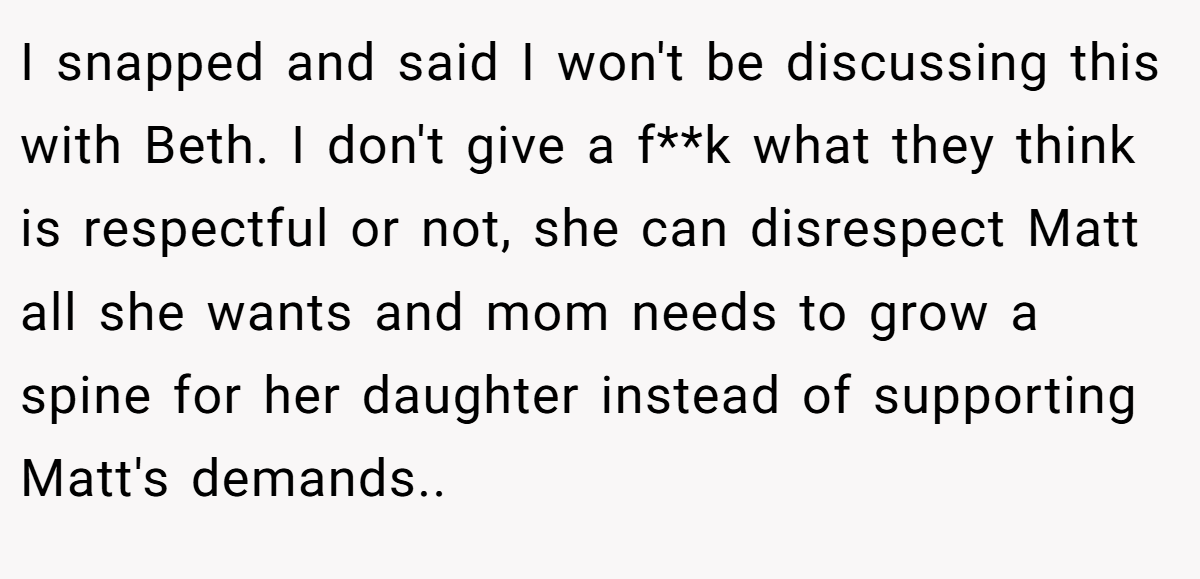 I snapped and said I won't be discussing this with Beth. I don't give a f**k what they think is respectful or not, she can disrespect Matt all she wants and mom needs to grow a spine for her daughter instead of supporting Matt's demands..