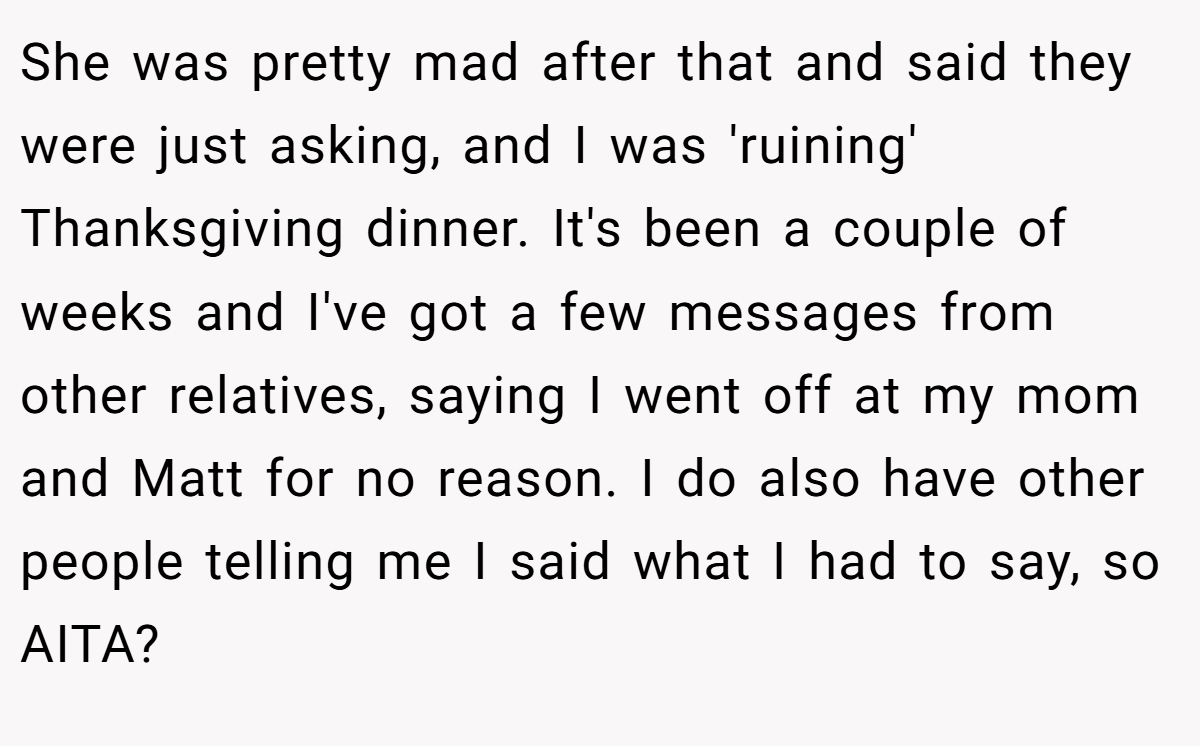 She was pretty mad after that and said they were just asking, and I was 'ruining' Thanksgiving dinner. It's been a couple of weeks and I've got a few messages from other relatives, saying I went off at my mom and Matt for no reason. I do also have other people telling me I said what I had to say, so AITA?