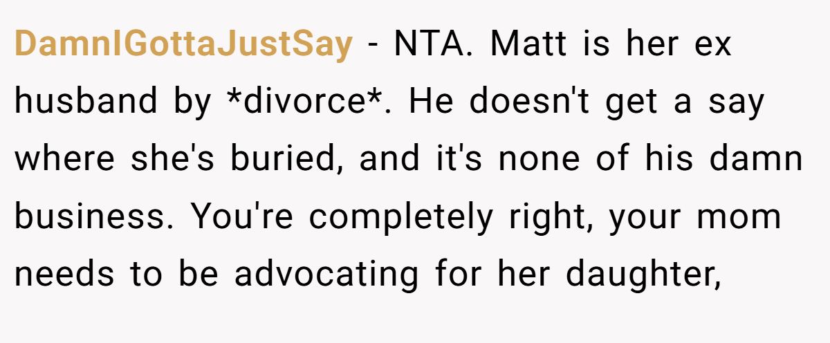 DamnIGottaJustSay - NTA. Matt is her ex husband by *divorce*. He doesn't get a say where she's buried, and it's none of his damn business. You're completely right, your mom needs to be advocating for her daughter,