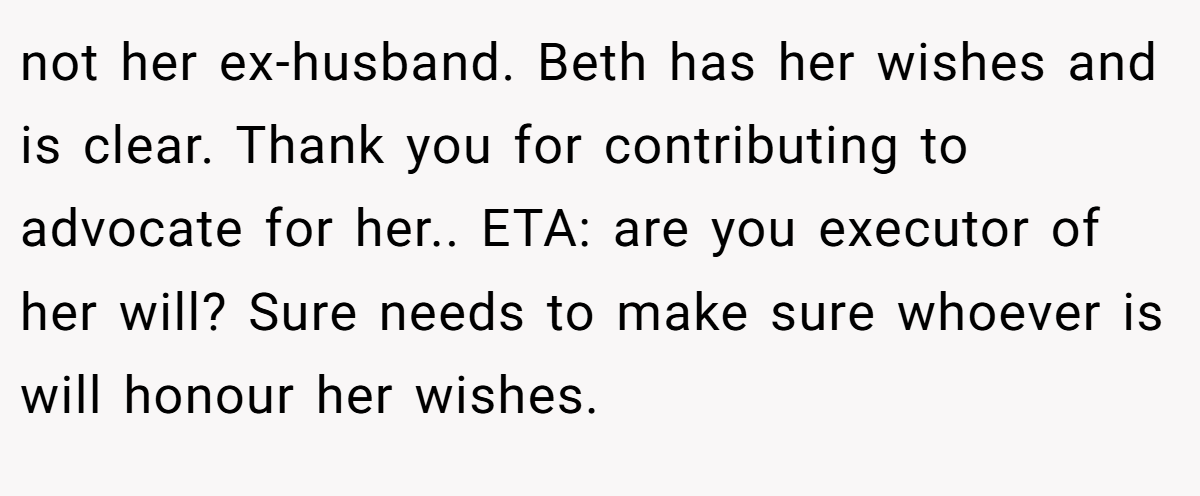 not her ex-husband. Beth has her wishes and is clear. Thank you for contributing to advocate for her.. ETA: are you executor of her will? Sure needs to make sure whoever is will honour her wishes.