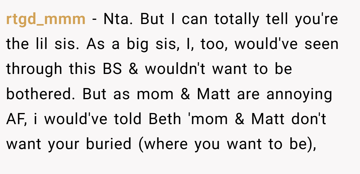 rtgd_mmm - Nta. But I can totally tell you're the lil sis. As a big sis, I, too, would've seen through this BS & wouldn't want to be bothered. But as mom & Matt are annoying AF, i would've told Beth 'mom & Matt don't want your buried (where you want to be),