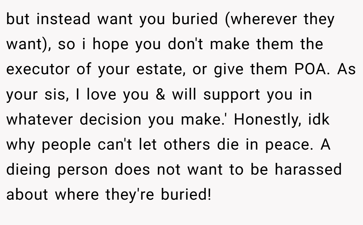 but instead want you buried (wherever they want), so i hope you don't make them the executor of your estate, or give them POA. As your sis, I love you & will support you in whatever decision you make.' Honestly, idk why people can't let others die in peace. A dieing person does not want to be harassed about where they're buried!