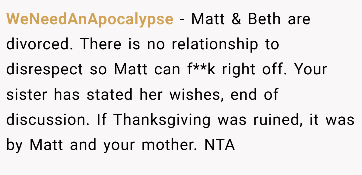 WeNeedAnApocalypse - Matt & Beth are divorced. There is no relationship to disrespect so Matt can f**k right off. Your sister has stated her wishes, end of discussion. If Thanksgiving was ruined, it was by Matt and your mother. NTA