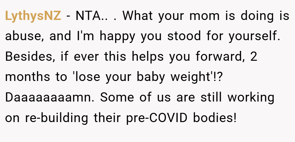 LythysNZ − NTA.. ​. What your mom is doing is abuse, and I'm happy you stood for yourself. Besides, if ever this helps you forward, 2 months to 'lose your baby weight'!? Daaaaaaaamn. Some of us are still working on re-building their pre-COVID bodies!