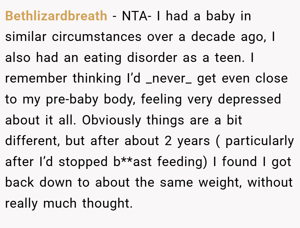 Bethlizardbreath − NTA- I had a baby in similar circumstances over a decade ago, I also had an eating disorder as a teen. I remember thinking I’d _never_ get even close to my pre-baby body, feeling very depressed about it all. Obviously things are a bit different, but after about 2 years ( particularly after I’d stopped b**ast feeding) I found I got back down to about the same weight, without really much thought.
