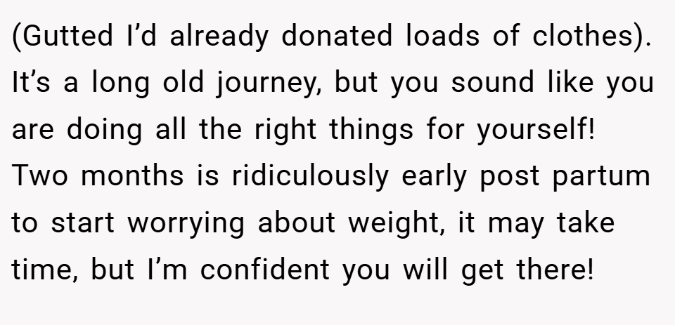 (Gutted I’d already donated loads of clothes). It’s a long old journey, but you sound like you are doing all the right things for yourself! Two months is ridiculously early post partum to start worrying about weight, it may take time, but I’m confident you will get there!