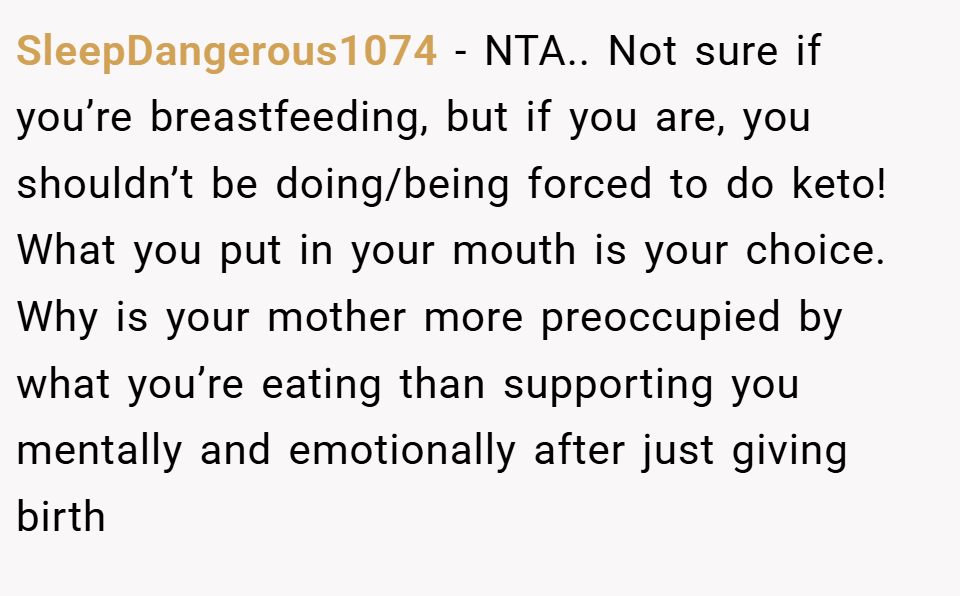 SleepDangerous1074 − NTA.. Not sure if you’re breastfeeding, but if you are, you shouldn’t be doing/being forced to do keto! What you put in your mouth is your choice. Why is your mother more preoccupied by what you’re eating than supporting you mentally and emotionally after just giving birth