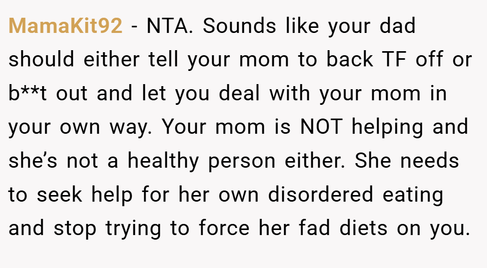 MamaKit92 − NTA. Sounds like your dad should either tell your mom to back TF off or b**t out and let you deal with your mom in your own way. Your mom is NOT helping and she’s not a healthy person either. She needs to seek help for her own disordered eating and stop trying to force her fad diets on you.