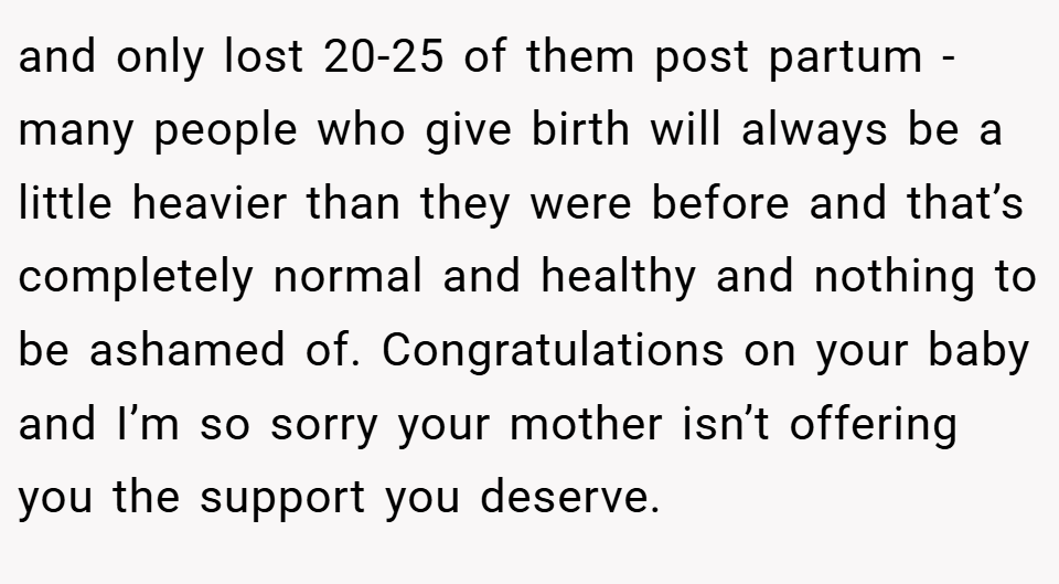 and only lost 20-25 of them post partum - many people who give birth will always be a little heavier than they were before and that’s completely normal and healthy and nothing to be ashamed of. Congratulations on your baby and I’m so sorry your mother isn’t offering you the support you deserve.