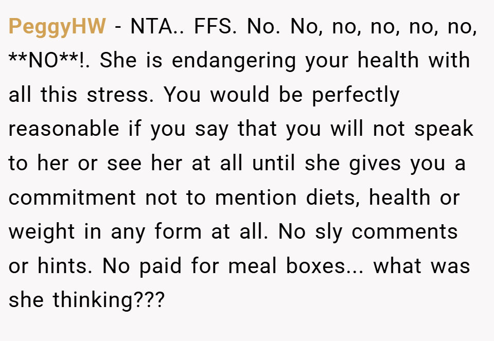 PeggyHW − NTA.. FFS. No. No, no, no, no, no, **NO**!. She is endangering your health with all this stress. You would be perfectly reasonable if you say that you will not speak to her or see her at all until she gives you a commitment not to mention diets, health or weight in any form at all. No sly comments or hints. No paid for meal boxes... what was she thinking???