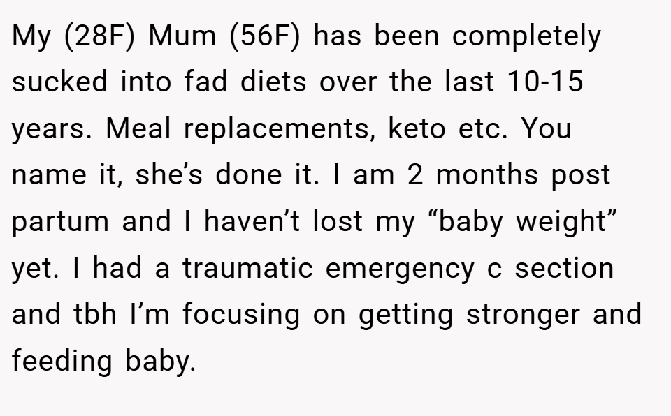 My (28F) Mum (56F) has been completely sucked into fad diets over the last 10-15 years. Meal replacements, keto etc. You name it, she’s done it. I am 2 months post partum and I haven’t lost my “baby weight” yet. I had a traumatic emergency c section and tbh I’m focusing on getting stronger and feeding baby.