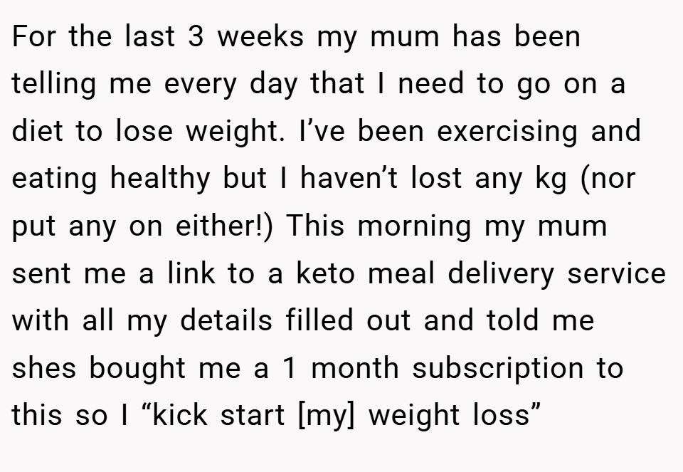 For the last 3 weeks my mum has been telling me every day that I need to go on a diet to lose weight. I’ve been exercising and eating healthy but I haven’t lost any kg (nor put any on either!) This morning my mum sent me a link to a keto meal delivery service with all my details filled out and told me shes bought me a 1 month subscription to this so I “kick start [my] weight loss”