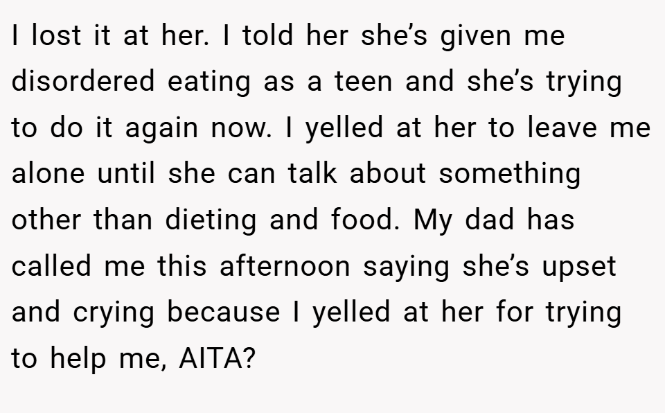 I lost it at her. I told her she’s given me disordered eating as a teen and she’s trying to do it again now. I yelled at her to leave me alone until she can talk about something other than dieting and food. My dad has called me this afternoon saying she’s upset and crying because I yelled at her for trying to help me, AITA?