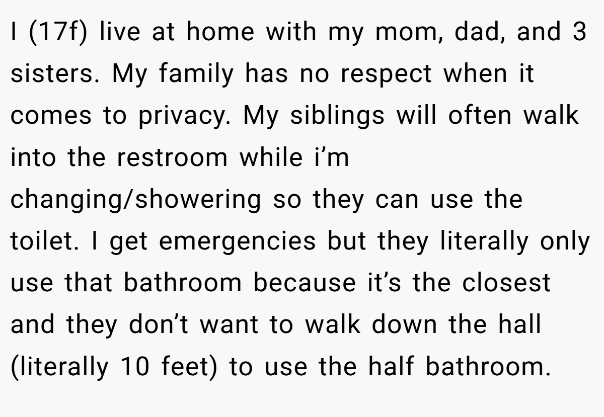 I (17f) live at home with my mom, dad, and 3 sisters. My family has no respect when it comes to privacy. My siblings will often walk into the restroom while i’m changing/showering so they can use the toilet. I get emergencies but they literally only use that bathroom because it’s the closest and they don’t want to walk down the hall (literally 10 feet) to use the half bathroom.