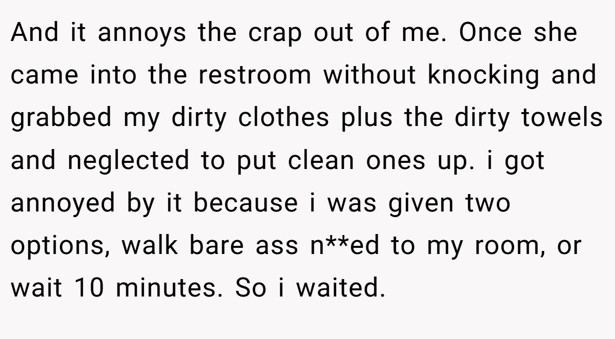 And it annoys the crap out of me. Once she came into the restroom without knocking and grabbed my dirty clothes plus the dirty towels and neglected to put clean ones up. i got annoyed by it because i was given two options, walk bare ass n**ed to my room, or wait 10 minutes. So i waited.