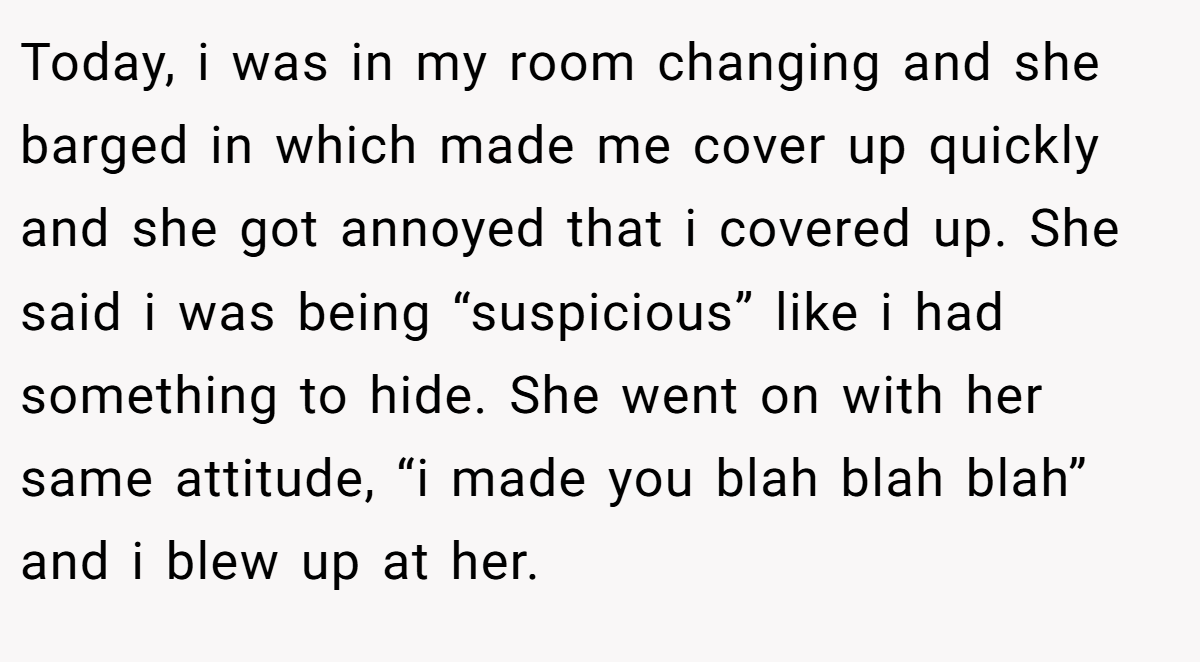 Today, i was in my room changing and she barged in which made me cover up quickly and she got annoyed that i covered up. She said i was being “suspicious” like i had something to hide. She went on with her same attitude, “i made you blah blah blah” and i blew up at her.
