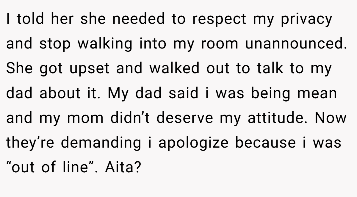 I told her she needed to respect my privacy and stop walking into my room unannounced. She got upset and walked out to talk to my dad about it. My dad said i was being mean and my mom didn’t deserve my attitude. Now they’re demanding i apologize because i was “out of line”. Aita?