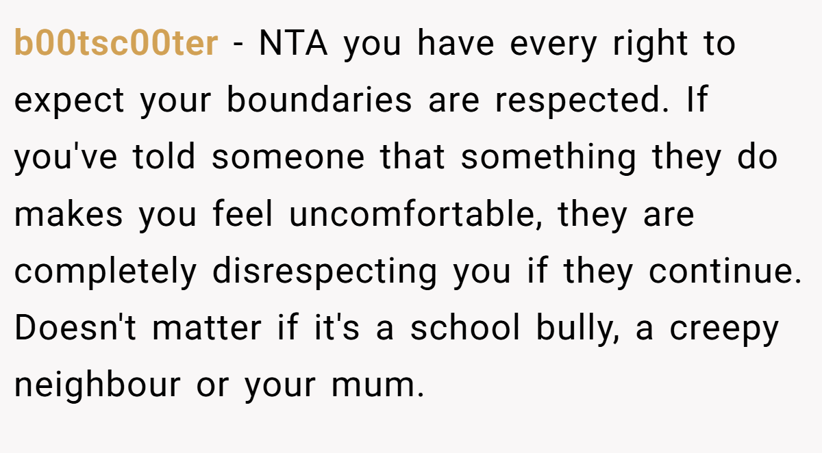 b00tsc00ter − NTA you have every right to expect your boundaries are respected. If you've told someone that something they do makes you feel uncomfortable, they are completely disrespecting you if they continue. Doesn't matter if it's a school bully, a creepy neighbour or your mum.