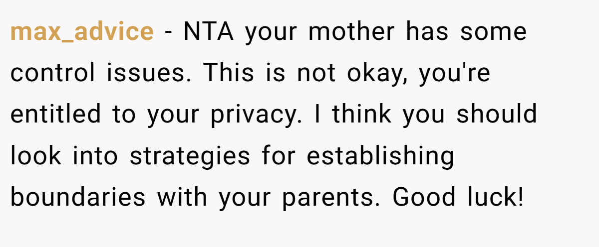 max_advice − NTA your mother has some control issues. This is not okay, you're entitled to your privacy. I think you should look into strategies for establishing boundaries with your parents. Good luck!