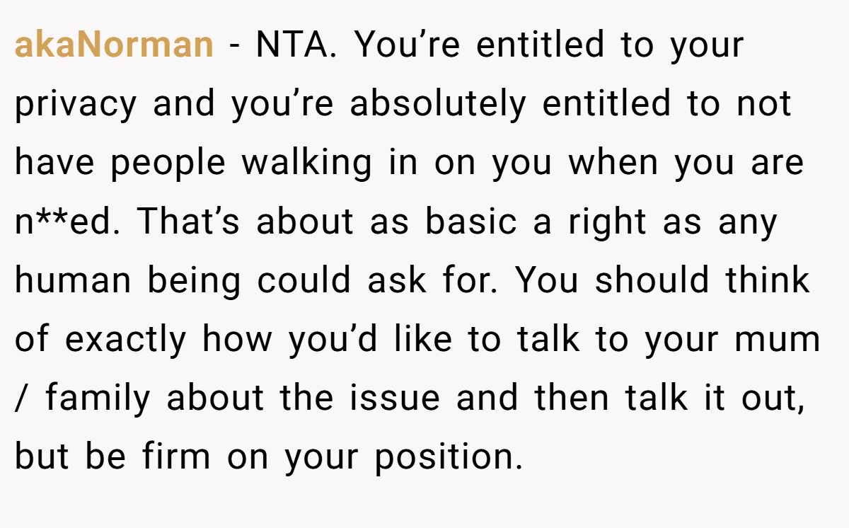 akaNorman − NTA. You’re entitled to your privacy and you’re absolutely entitled to not have people walking in on you when you are n**ed. That’s about as basic a right as any human being could ask for. You should think of exactly how you’d like to talk to your mum / family about the issue and then talk it out, but be firm on your position.