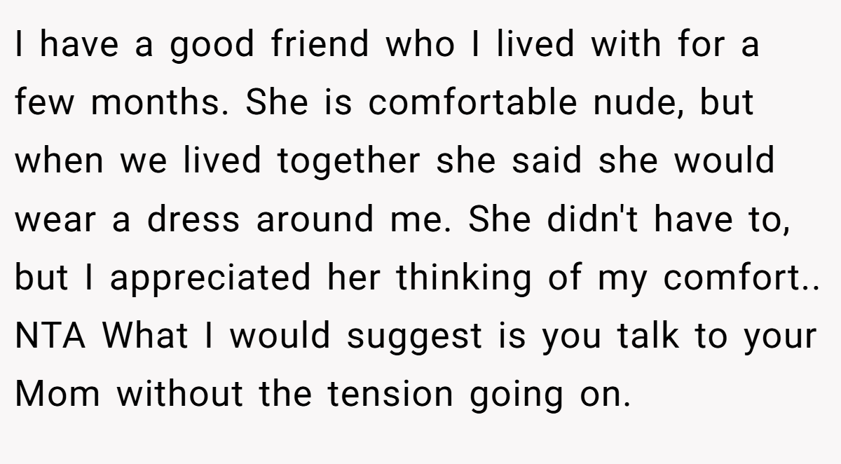 I have a good friend who I lived with for a few months. She is comfortable nude, but when we lived together she said she would wear a dress around me. She didn't have to, but I appreciated her thinking of my comfort.. NTA What I would suggest is you talk to your Mom without the tension going on.