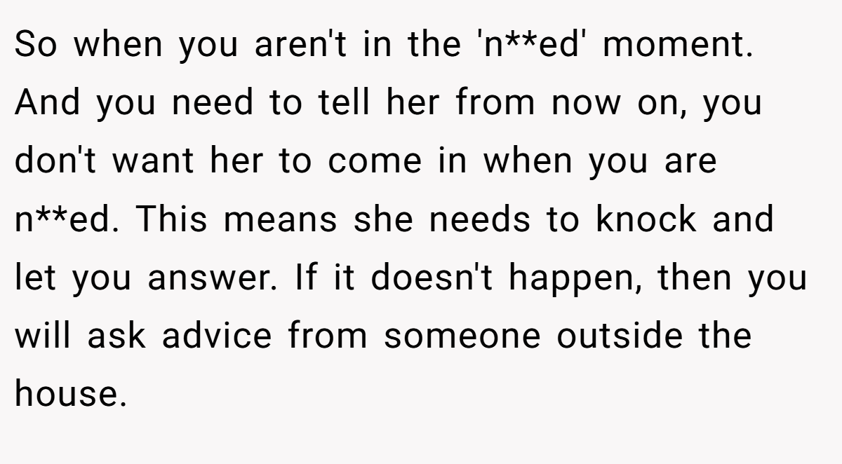 So when you aren't in the 'n**ed' moment. And you need to tell her from now on, you don't want her to come in when you are n**ed. This means she needs to knock and let you answer. If it doesn't happen, then you will ask advice from someone outside the house.