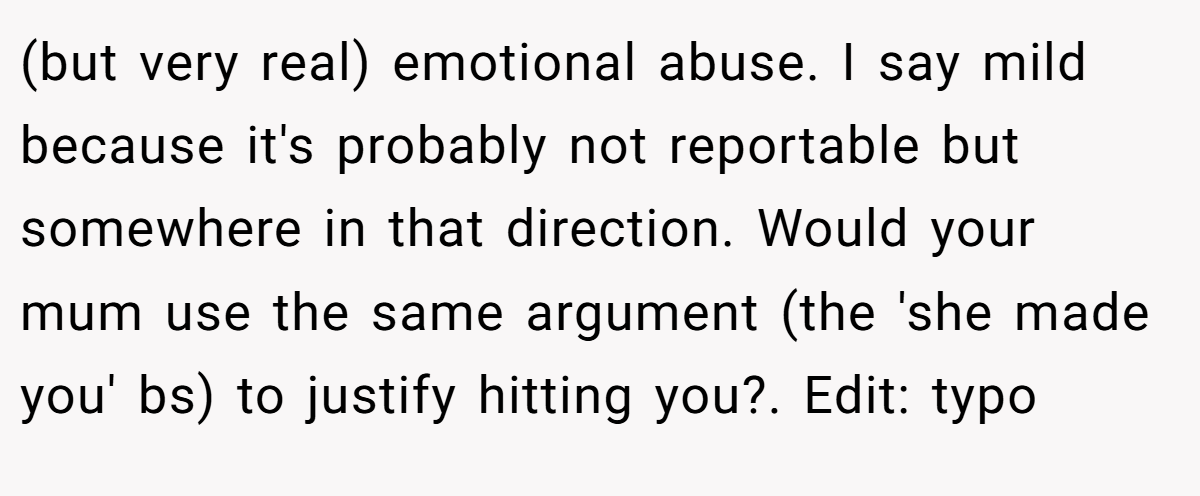 (but very real) emotional abuse. I say mild because it's probably not reportable but somewhere in that direction. Would your mum use the same argument (the 'she made you' bs) to justify hitting you?. Edit: typo