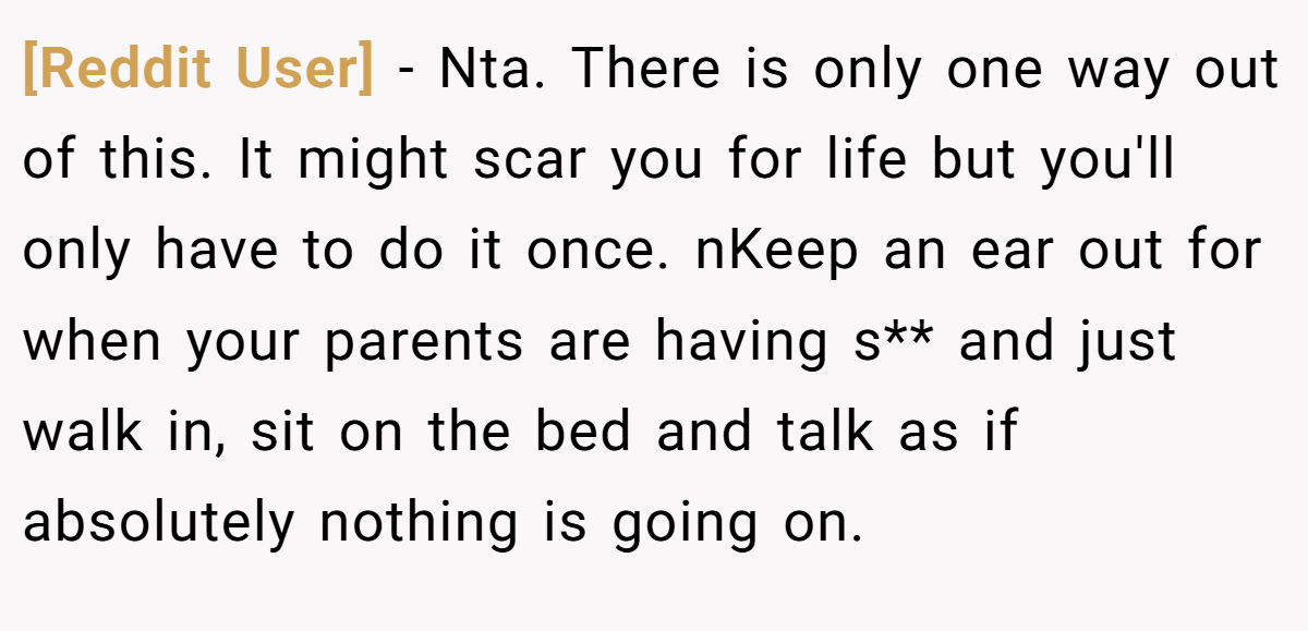 [Reddit User] − Nta. There is only one way out of this. It might scar you for life but you'll only have to do it once. nKeep an ear out for when your parents are having s** and just walk in, sit on the bed and talk as if absolutely nothing is going on.