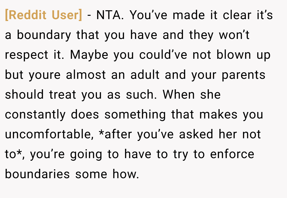 [Reddit User] − NTA. You’ve made it clear it’s a boundary that you have and they won’t respect it. Maybe you could’ve not blown up but youre almost an adult and your parents should treat you as such. When she constantly does something that makes you uncomfortable, *after you’ve asked her not to*, you’re going to have to try to enforce boundaries some how.