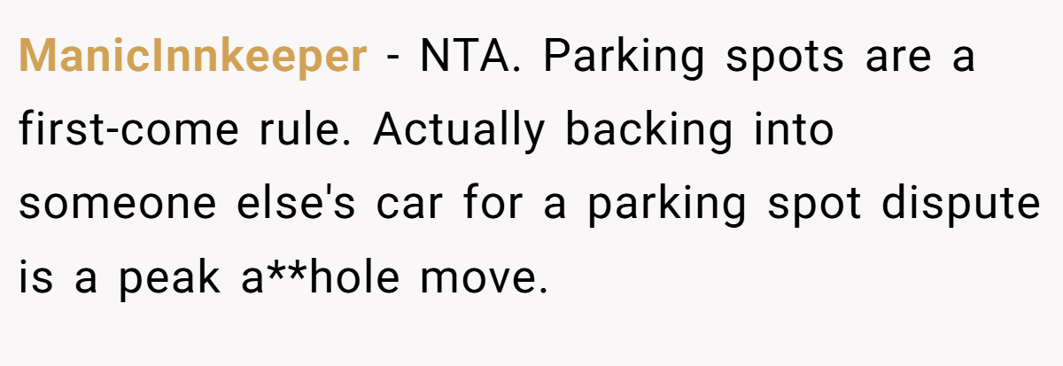ManicInnkeeper − NTA. Parking spots are a first-come rule. Actually backing into someone else's car for a parking spot dispute is a peak a**hole move.
