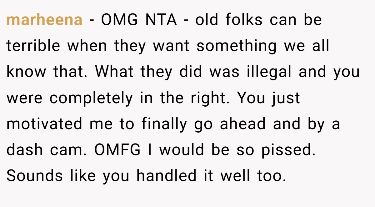 marheena − OMG NTA - old folks can be terrible when they want something we all know that. What they did was illegal and you were completely in the right. You just motivated me to finally go ahead and by a dash cam. OMFG I would be so pissed. Sounds like you handled it well too.