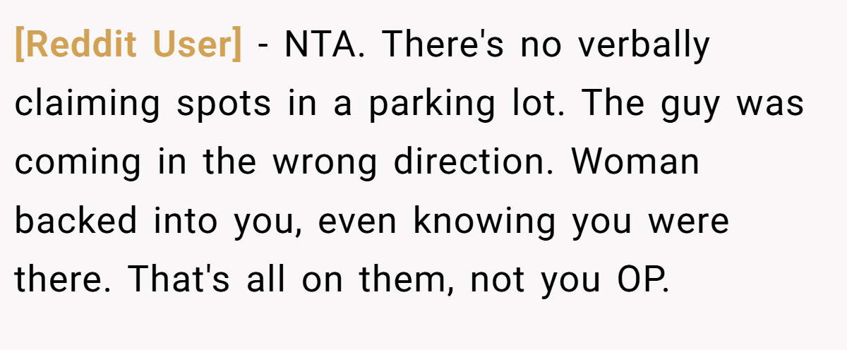 [Reddit User] − NTA. There's no verbally claiming spots in a parking lot. The guy was coming in the wrong direction. Woman backed into you, even knowing you were there. That's all on them, not you OP.