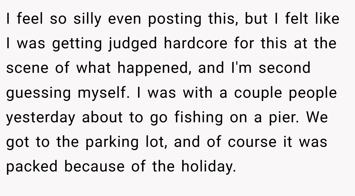I feel so silly even posting this, but I felt like I was getting judged hardcore for this at the scene of what happened, and I'm second guessing myself. I was with a couple people yesterday about to go fishing on a pier. We got to the parking lot, and of course it was packed because of the holiday.