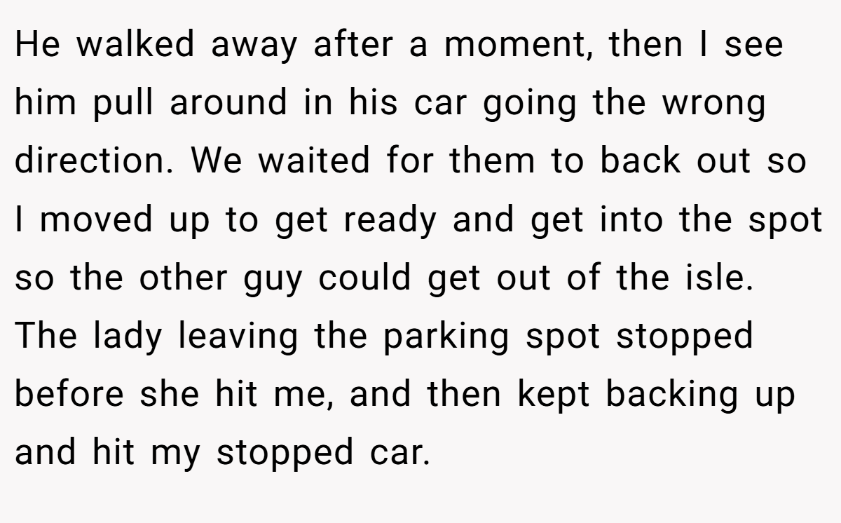 He walked away after a moment, then I see him pull around in his car going the wrong direction. We waited for them to back out so I moved up to get ready and get into the spot so the other guy could get out of the isle. The lady leaving the parking spot stopped before she hit me, and then kept backing up and hit my stopped car.