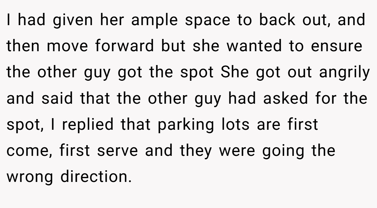 I had given her ample space to back out, and then move forward but she wanted to ensure the other guy got the spot She got out angrily and said that the other guy had asked for the spot, I replied that parking lots are first come, first serve and they were going the wrong direction.