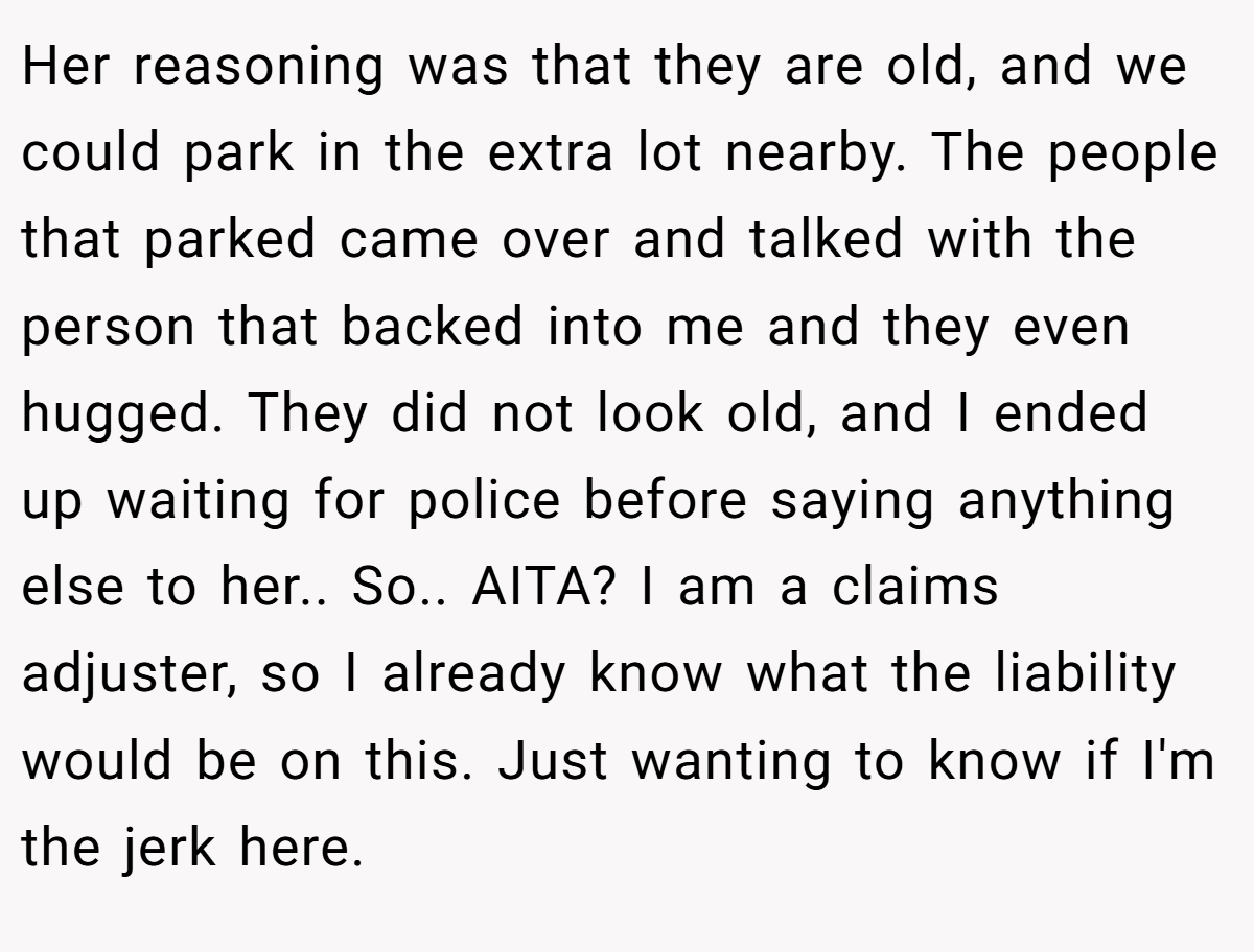 Her reasoning was that they are old, and we could park in the extra lot nearby. The people that parked came over and talked with the person that backed into me and they even hugged. They did not look old, and I ended up waiting for police before saying anything else to her.. So.. AITA? I am a claims adjuster, so I already know what the liability would be on this. Just wanting to know if I'm the jerk here.