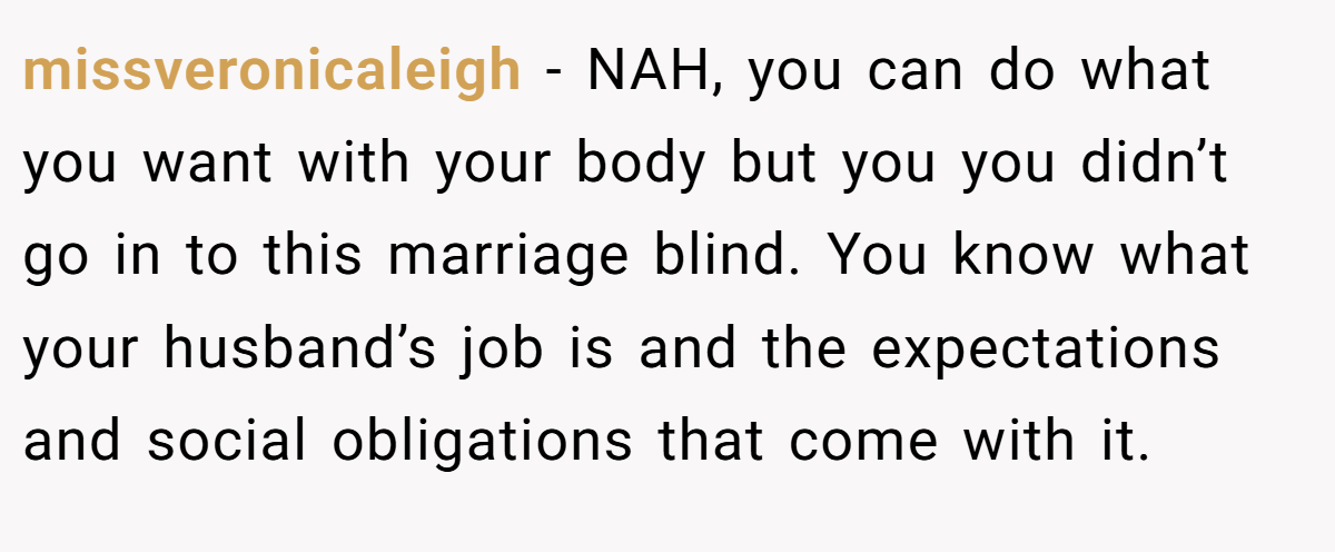 missveronicaleigh − NAH, you can do what you want with your body but you you didn’t go in to this marriage blind. You know what your husband’s job is and the expectations and social obligations that come with it.