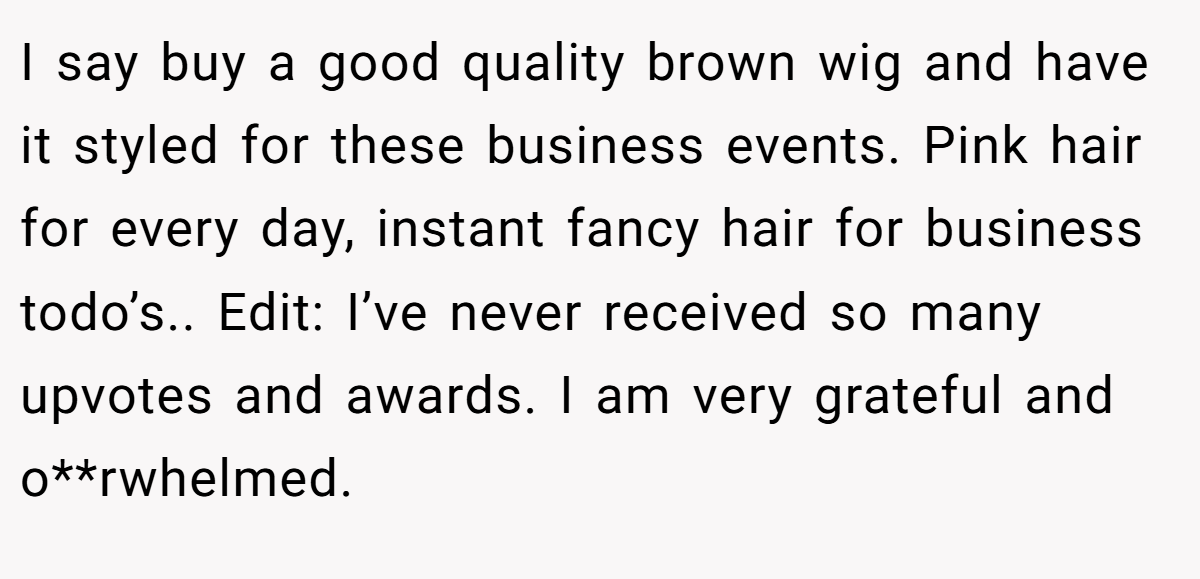 I say buy a good quality brown wig and have it styled for these business events. Pink hair for every day, instant fancy hair for business todo’s.. Edit: I’ve never received so many upvotes and awards. I am very grateful and o**rwhelmed.
