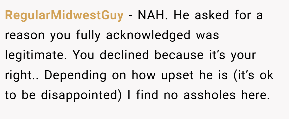 RegularMidwestGuy − NAH. He asked for a reason you fully acknowledged was legitimate. You declined because it’s your right.. Depending on how upset he is (it’s ok to be disappointed) I find no assholes here.